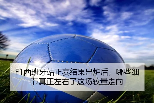 F1西班牙站正赛结果出炉后，哪些细节真正左右了这场较量走向